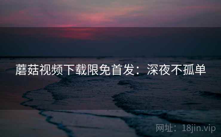 蘑菇视频下载限免首发：深夜不孤单