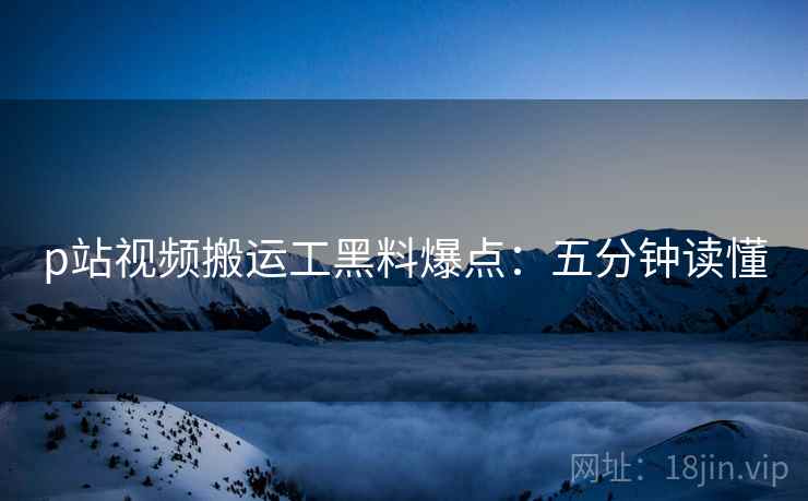 p站视频搬运工黑料爆点：五分钟读懂