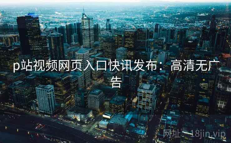p站视频网页入口快讯发布：高清无广告