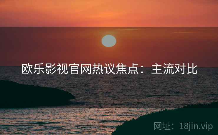 欧乐影视官网热议焦点：主流对比