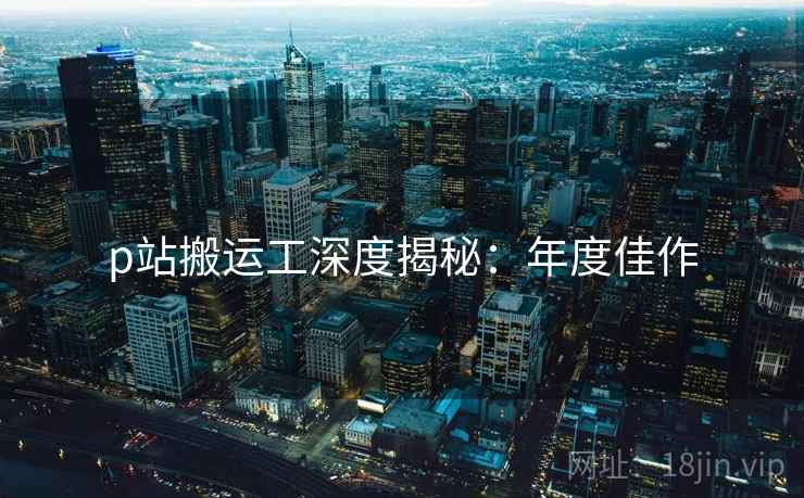 p站搬运工深度揭秘：年度佳作