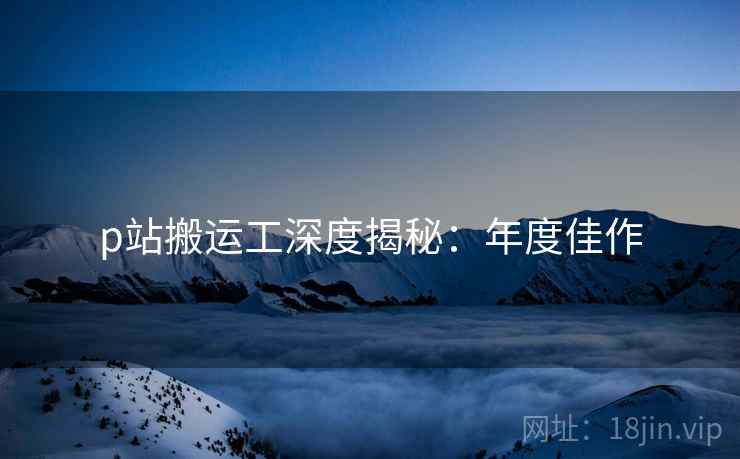 p站搬运工深度揭秘：年度佳作