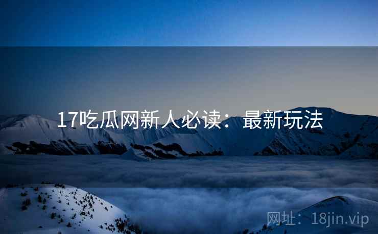 17吃瓜网新人必读：最新玩法