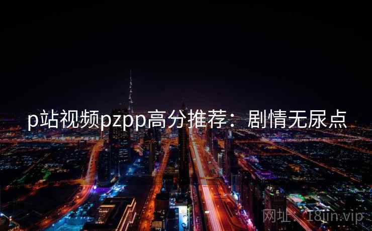 p站视频pzpp高分推荐：剧情无尿点