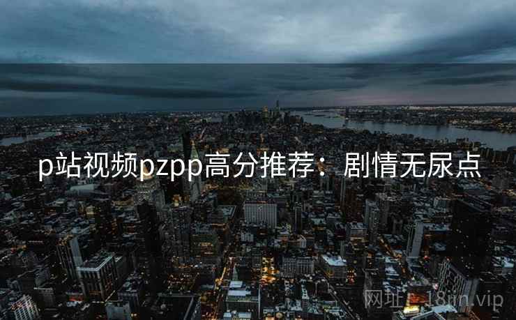 p站视频pzpp高分推荐：剧情无尿点