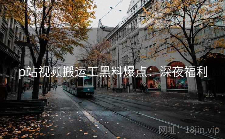 p站视频搬运工黑料爆点：深夜福利