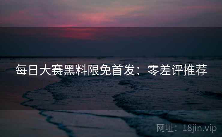 每日大赛黑料限免首发：零差评推荐