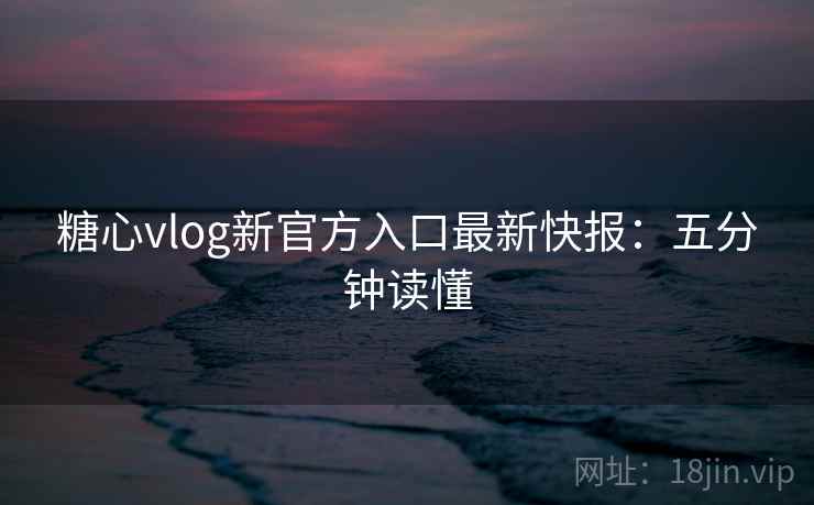糖心vlog新官方入口最新快报：五分钟读懂